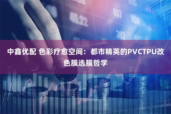 中鑫优配 色彩疗愈空间：都市精英的PVCTPU改色膜选膜哲学