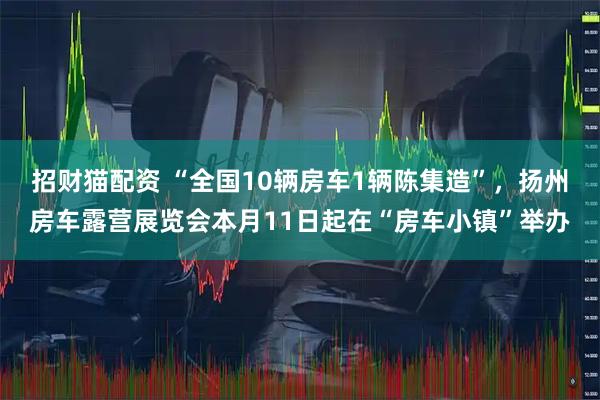 招财猫配资 “全国10辆房车1辆陈集造”，扬州房车露营展览会本月11日起在“房车小镇”举办