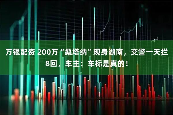万银配资 200万“桑塔纳”现身湖南，交警一天拦8回，车主：车标是真的！