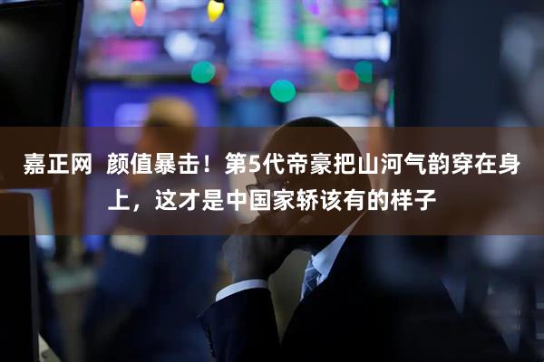 嘉正网  颜值暴击！第5代帝豪把山河气韵穿在身上，这才是中国家轿该有的样子