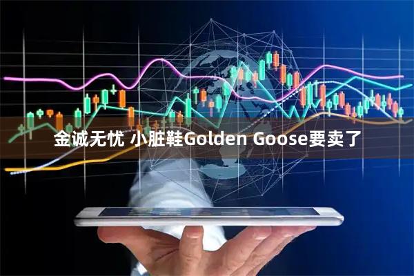 金诚无忧 小脏鞋Golden Goose要卖了