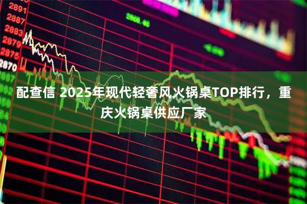 配查信 2025年现代轻奢风火锅桌TOP排行，重庆火锅桌供应厂家