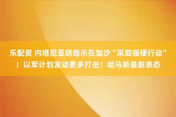 乐配资 内塔尼亚胡指示在加沙“采取强硬行动”！以军计划发动更多打击！哈马斯最新表态