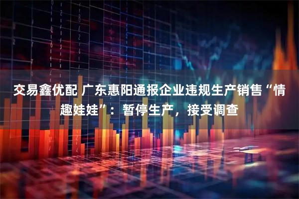 交易鑫优配 广东惠阳通报企业违规生产销售“情趣娃娃”：暂停生产，接受调查