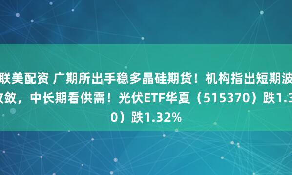 联美配资 广期所出手稳多晶硅期货！机构指出短期波动收敛，中长期看供需！光伏ETF华夏（515370）跌1.32%