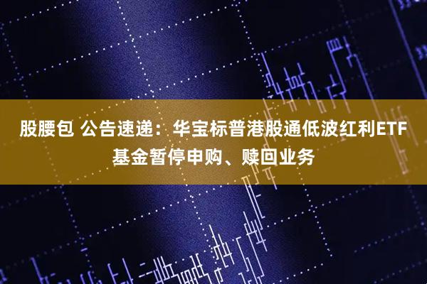 股腰包 公告速递：华宝标普港股通低波红利ETF基金暂停申购、赎回业务