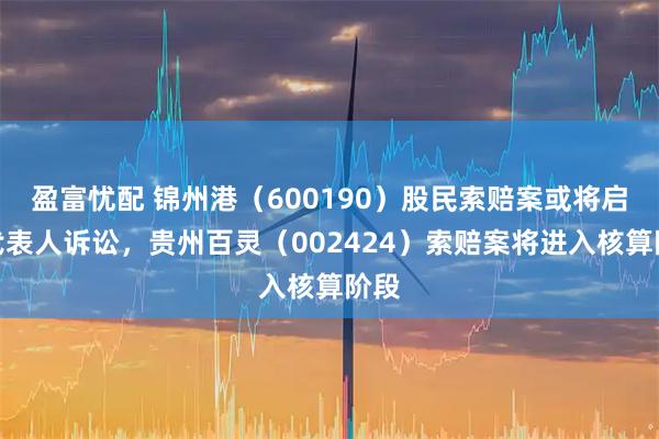 盈富忧配 锦州港（600190）股民索赔案或将启动代表人诉讼，贵州百灵（002424）索赔案将进入核算阶段