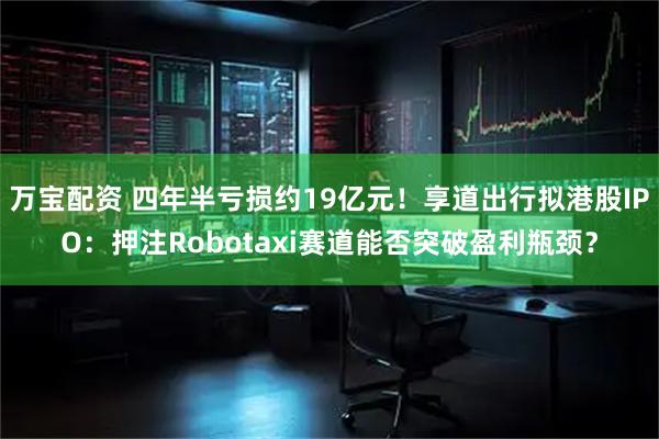 万宝配资 四年半亏损约19亿元!享道出行拟港股IPO:押注Robotaxi赛道能否突破盈利瓶颈?