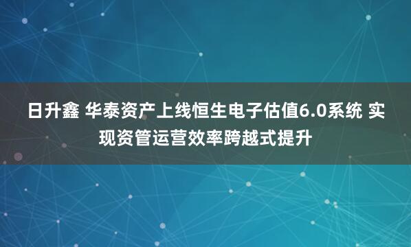 日升鑫 华泰资产上线恒生电子估值6.0系统 实现资管运营效率跨越式提升