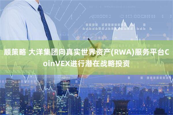 顺策略 大洋集团向真实世界资产(RWA)服务平台CoinVEX进行潜在战略投资