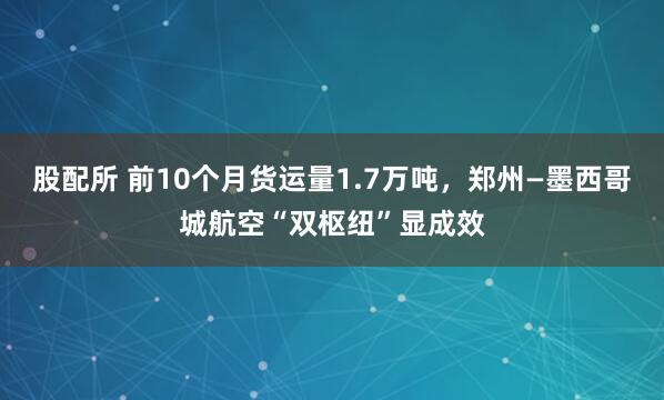 股配所 前10个月货运量1.7万吨，郑州—墨西哥城航空“双枢纽”显成效
