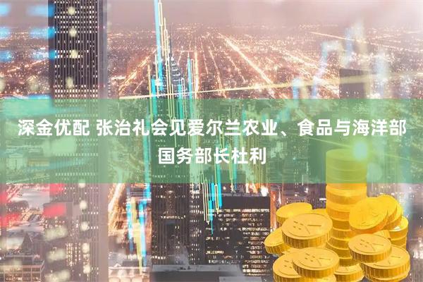 深金优配 张治礼会见爱尔兰农业、食品与海洋部国务部长杜利