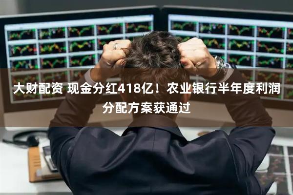 大财配资 现金分红418亿！农业银行半年度利润分配方案获通过