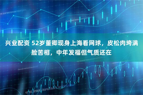 兴业配资 52岁董卿现身上海看网球，皮松肉垮满脸苦相，中年发福但气质还在