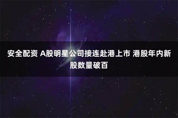 安全配资 A股明星公司接连赴港上市 港股年内新股数量破百