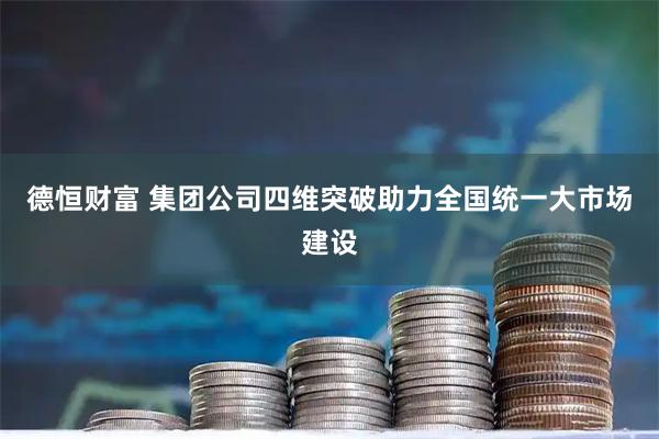 德恒财富 集团公司四维突破助力全国统一大市场建设