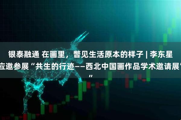 银泰融通 在画里,瞥见生活原本的样子 | 李东星应邀参展“共生的行迹——西北中国画作品学术邀请展”