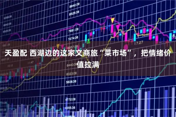 天盈配 西湖边的这家文商旅“菜市场”，把情绪价值拉满