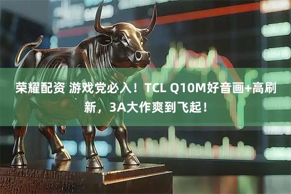 荣耀配资 游戏党必入！TCL Q10M好音画+高刷新，3A大作爽到飞起！