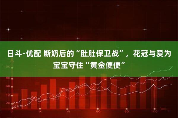 日斗-优配 断奶后的“肚肚保卫战”,花冠与爱为宝宝守住“黄金便便”