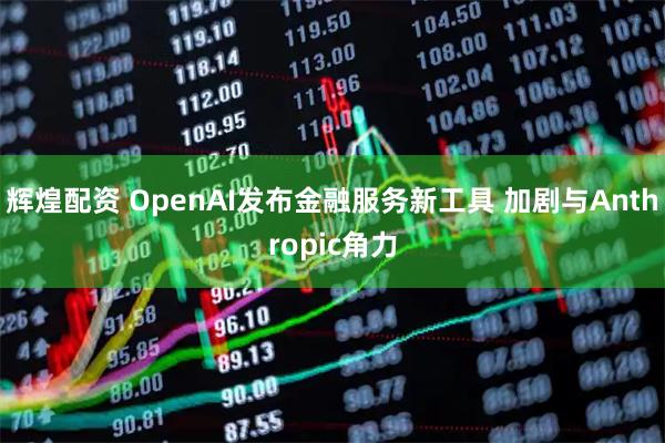 辉煌配资 OpenAI发布金融服务新工具 加剧与Anthropic角力