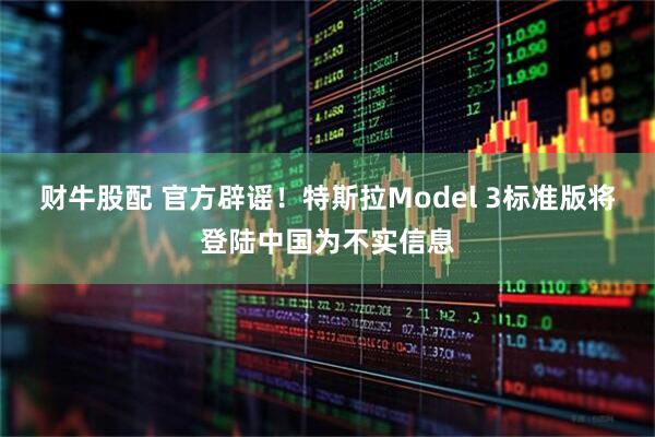 财牛股配 官方辟谣！特斯拉Model 3标准版将登陆中国为不实信息