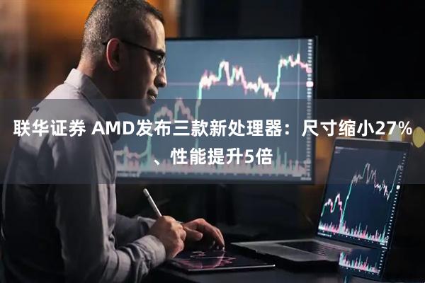 联华证券 AMD发布三款新处理器：尺寸缩小27%、性能提升5倍