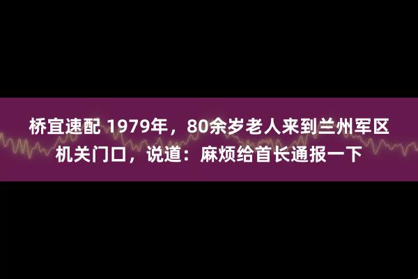 桥宜速配 1979年，80余岁老人来到兰州军区机关门口，说道：麻烦给首长通报一下