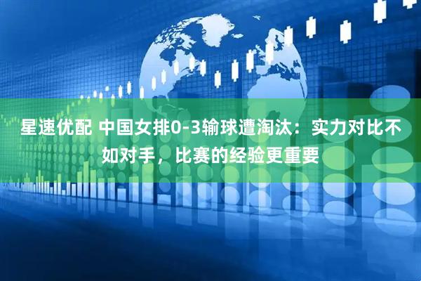 星速优配 中国女排0-3输球遭淘汰：实力对比不如对手，比赛的经验更重要